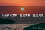 头条新闻观察：星空影视，星空资讯