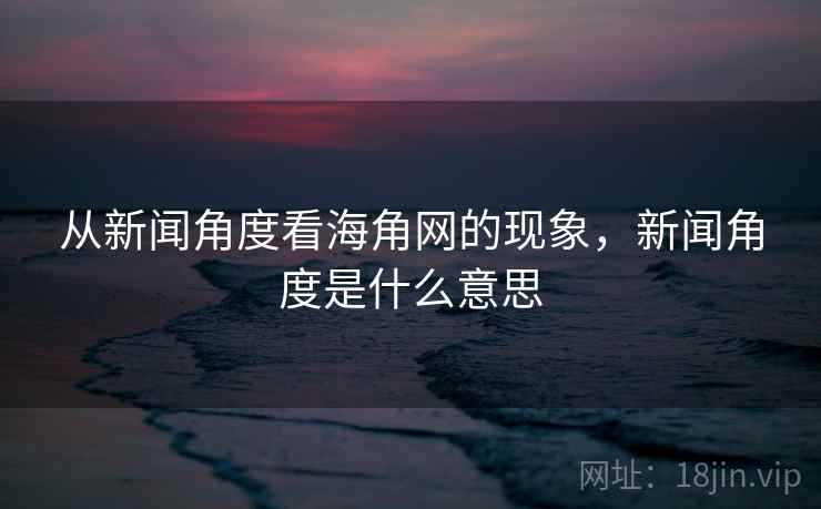 从新闻角度看海角网的现象,新闻角度是什么意思 从新闻角度看海角网的现象,新闻角度是什么意思