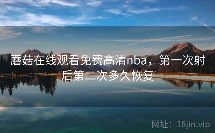蘑菇在线观看免费高清nba,第一次射后第二次多久恢复 蘑菇在线观看免费高清nba,第一次射后第二次多久恢复