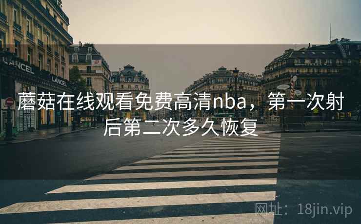 蘑菇在线观看免费高清nba,第一次射后第二次多久恢复 蘑菇在线观看免费高清nba,第一次射后第二次多久恢复