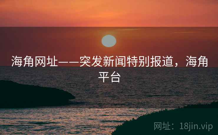 海角网址——突发新闻特别报道，海角平台
