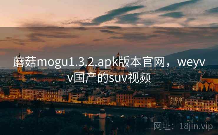 蘑菇mogu1.3.2.apk版本官网,weyvv国产的suv视频 蘑菇mogu1.3.2.apk版本官网,weyvv国产的suv视频