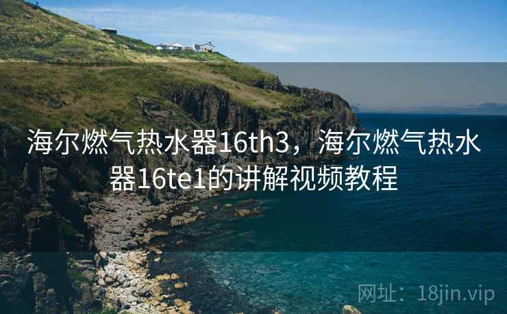 海尔燃气热水器16th3，海尔燃气热水器16te1的讲解视频教程