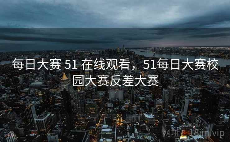 每日大赛 51 在线观看,51每日大赛校园大赛反差大赛 每日大赛 51 在线观看,51每日大赛校园大赛反差大赛