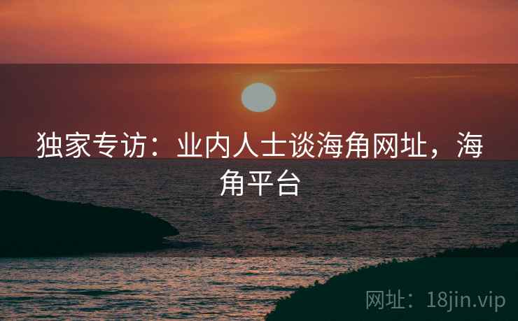 独家专访:业内人士谈海角网址,海角平台 独家专访:业内人士谈海角网址,海角平台