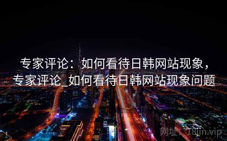 专家评论:如何看待日韩网站现象,专家评论_如何看待日韩网站现象问题 专家评论:如何看待日韩网站现象,专家评论_如何看待日韩网站现象问题