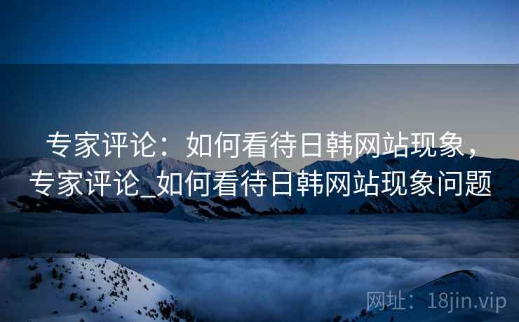 专家评论:如何看待日韩网站现象,专家评论_如何看待日韩网站现象问题 专家评论:如何看待日韩网站现象,专家评论_如何看待日韩网站现象问题