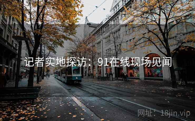 记者实地探访:91在线现场见闻 记者实地探访:91在线现场见闻