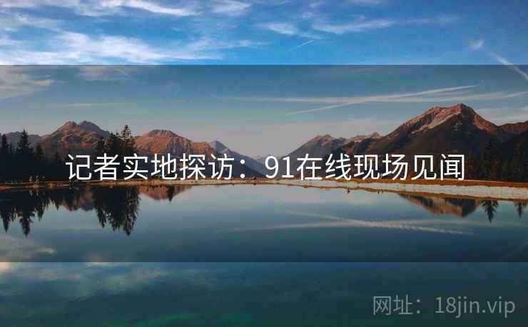 记者实地探访:91在线现场见闻 记者实地探访:91在线现场见闻