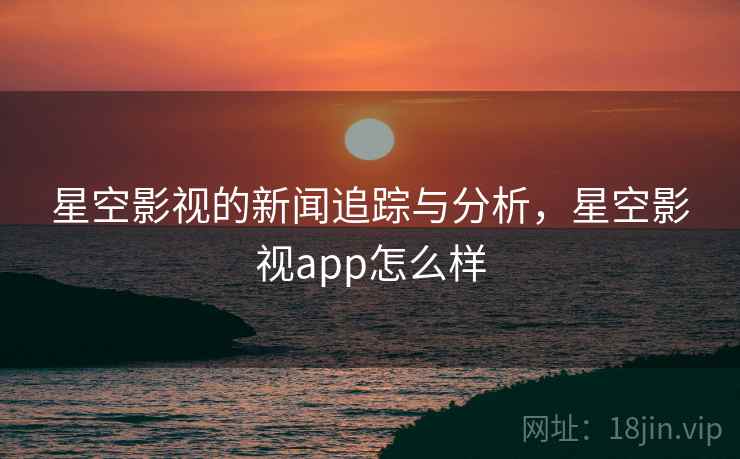 星空影视的新闻追踪与分析，星空影视app怎么样