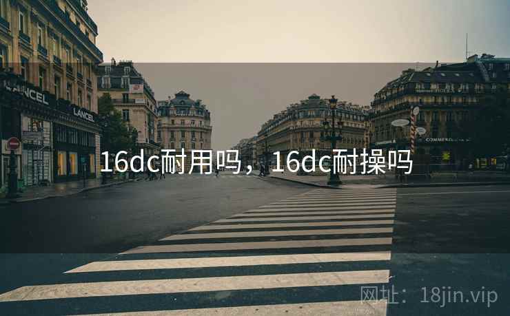 16dc耐用吗,16dc耐操吗 16dc耐用吗,16dc耐操吗