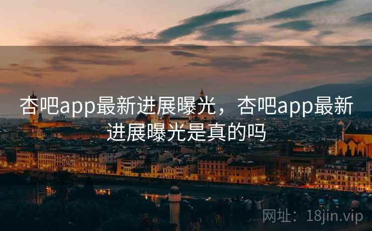 杏吧app最新进展曝光,杏吧app最新进展曝光是真的吗 杏吧app最新进展曝光,杏吧app最新进展曝光是真的吗