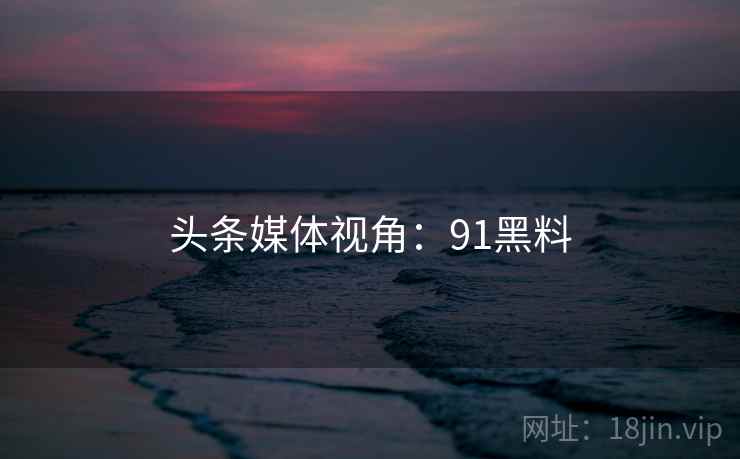 头条媒体视角:91黑料 头条媒体视角:91黑料