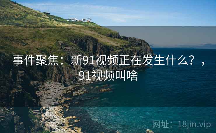 事件聚焦:新91视频正在发生什么?,91视频叫啥 事件聚焦:新91视频正在发生什么?,91视频叫啥