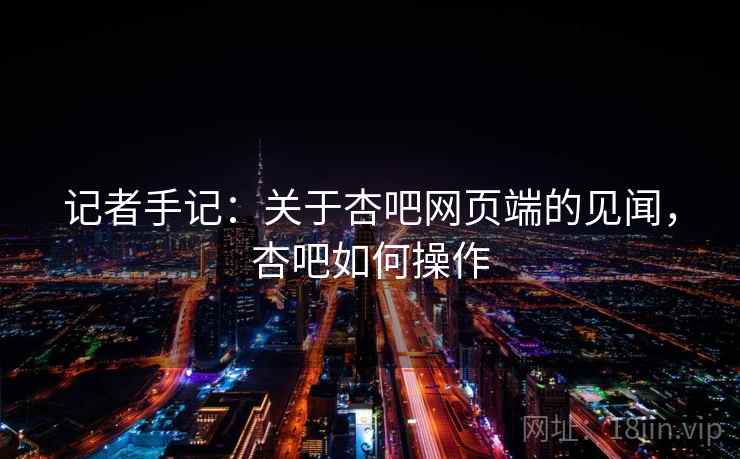 记者手记:关于杏吧网页端的见闻,杏吧如何操作 记者手记:关于杏吧网页端的见闻,杏吧如何操作