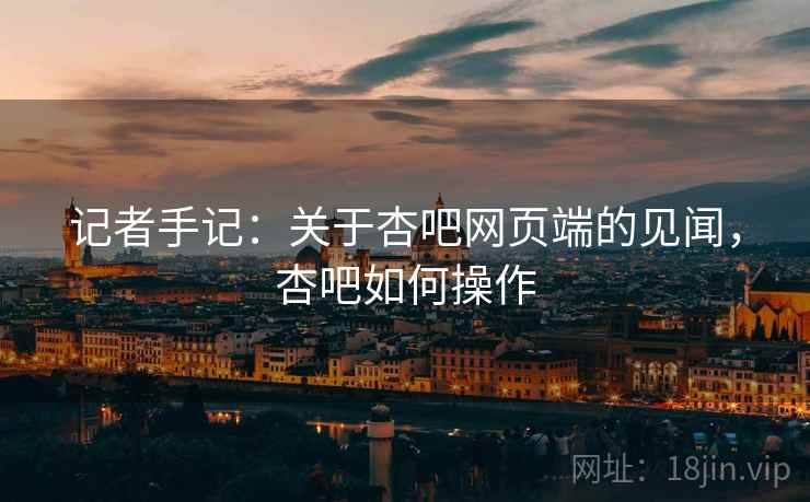 记者手记:关于杏吧网页端的见闻,杏吧如何操作 记者手记:关于杏吧网页端的见闻,杏吧如何操作