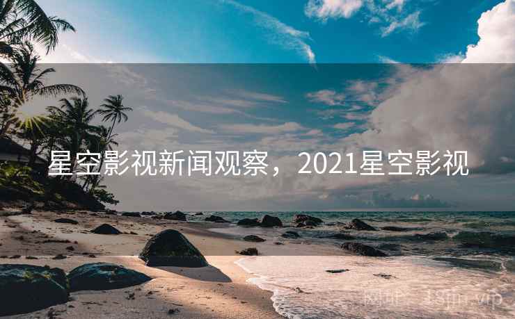 星空影视新闻观察，2021星空影视