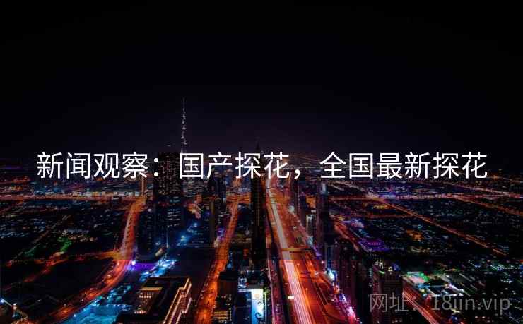 新闻观察:国产探花,全国最新探花 新闻观察:国产探花,全国最新探花