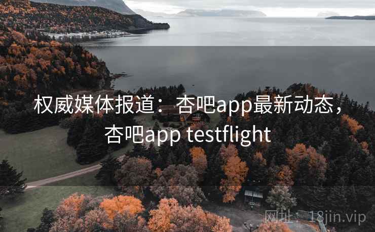 权威媒体报道：杏吧app最新动态，杏吧app testflight