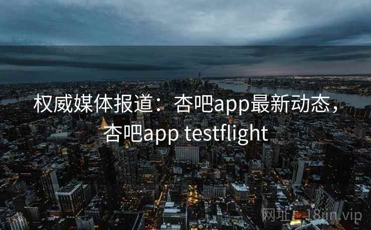 权威媒体报道：杏吧app最新动态，杏吧app testflight