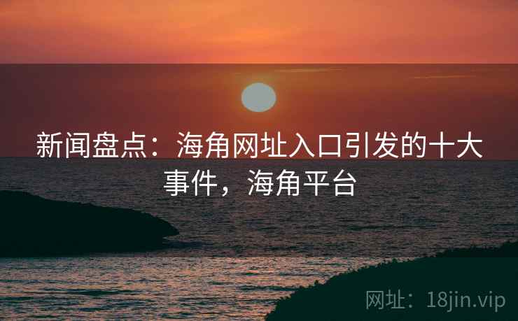 新闻盘点：海角网址入口引发的十大事件，海角平台