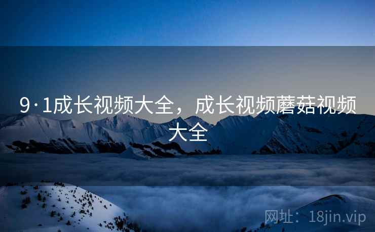 9·1成长视频大全，成长视频蘑菇视频大全