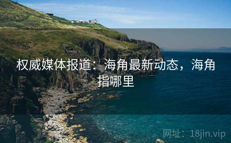 权威媒体报道:海角最新动态,海角指哪里 权威媒体报道:海角最新动态,海角指哪里