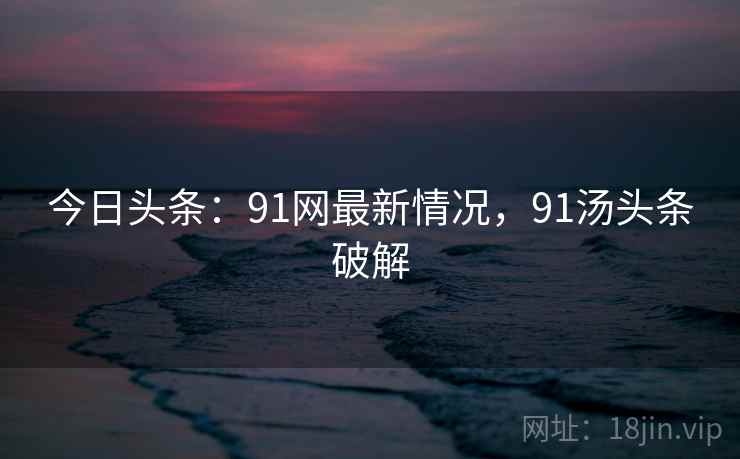 今日头条：91网最新情况，91汤头条破解
